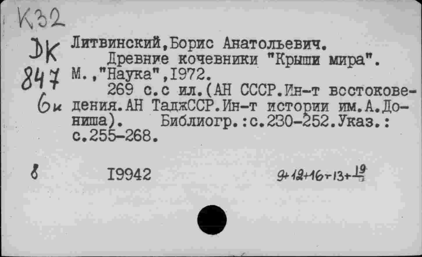 ﻿Къо.
ДО?
Литвинский,Борис Анатольевич.
Древние кочевники "Крыши мира".
м "Havrca" TQ72
269 с.с ил.(АН СССР.Ин-т востоковедения. АН ТаджССР.Ин-т истории им.А.До-ниша) . Библиогр.: с.230-252.Указ.: с.255-268.
19942
